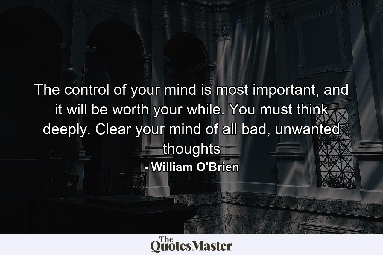 The control of your mind is most important, and it will be worth your while. You must think deeply. Clear your mind of all bad, unwanted thoughts - Quote by William O'Brien