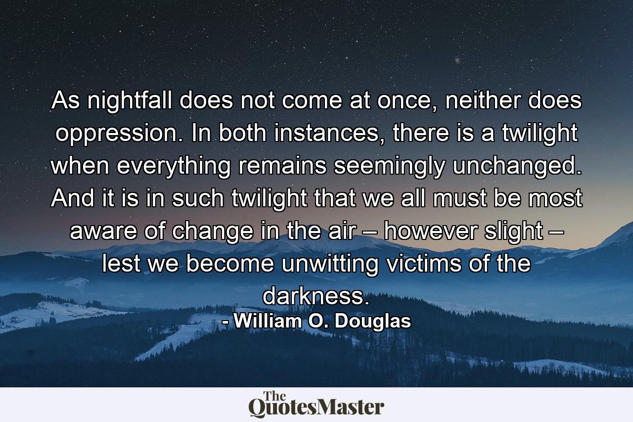 As nightfall does not come at once, neither does oppression. In both instances, there is a twilight when everything remains seemingly unchanged. And it is in such twilight that we all must be most aware of change in the air – however slight – lest we become unwitting victims of the darkness. - Quote by William O. Douglas