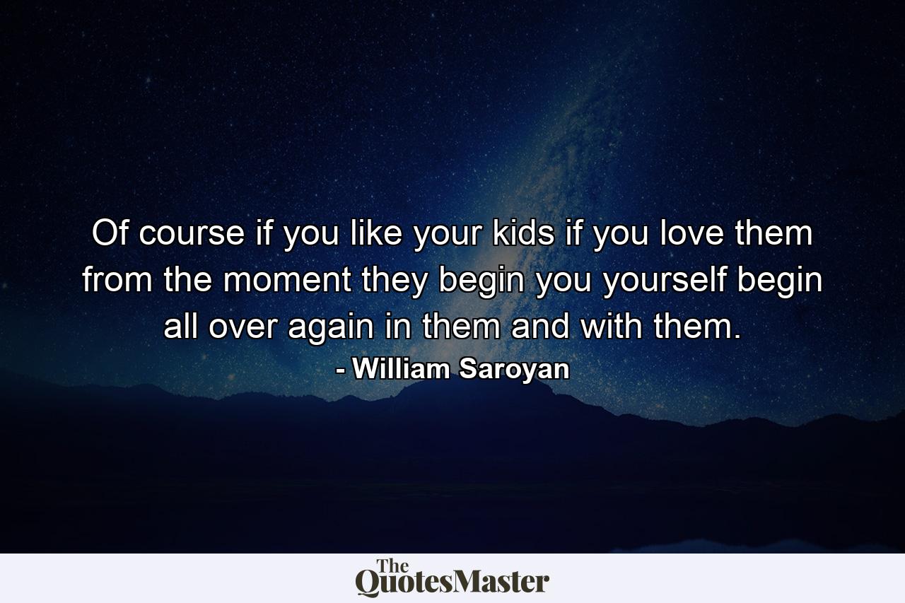 Of course if you like your kids  if you love them from the moment they begin  you yourself begin all over again  in them and with them. - Quote by William Saroyan