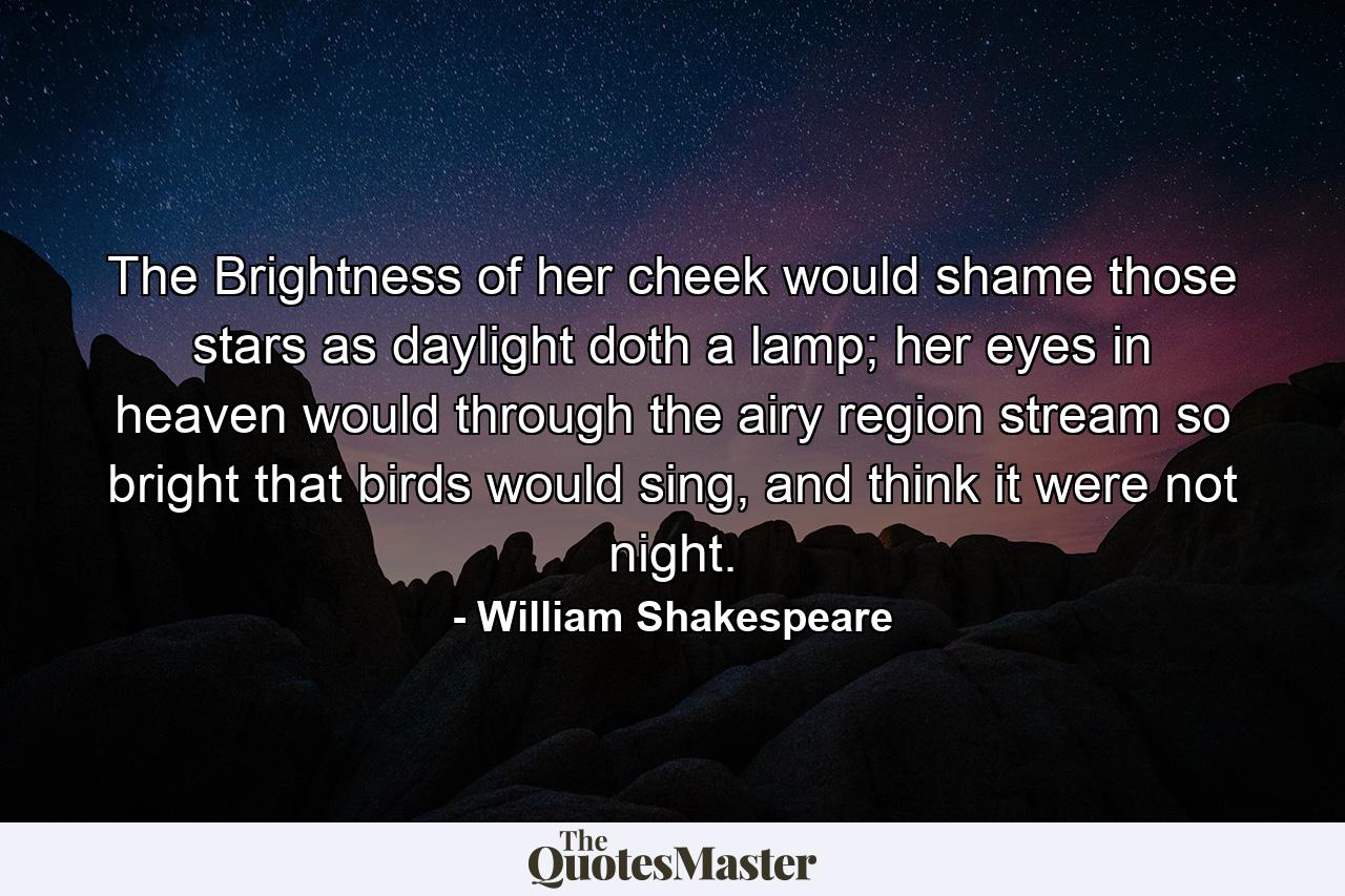 The Brightness of her cheek would shame those stars as daylight doth a lamp; her eyes in heaven would through the airy region stream so bright that birds would sing, and think it were not night. - Quote by William Shakespeare