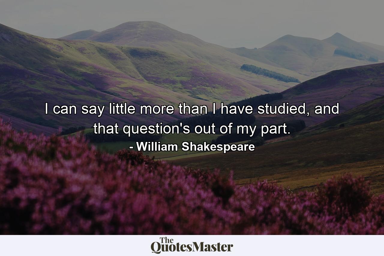 I can say little more than I have studied, and that question's out of my part. - Quote by William Shakespeare