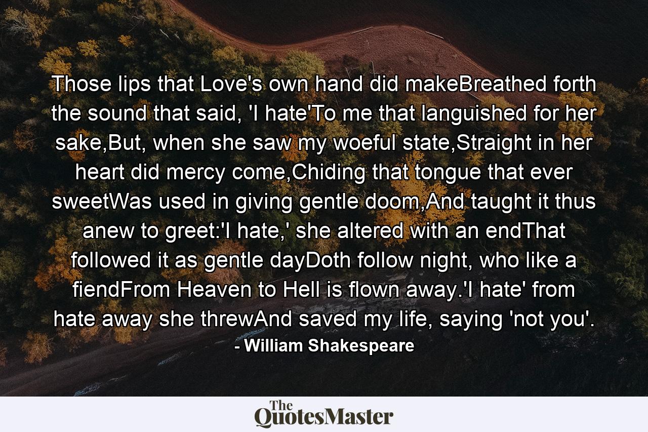 Those lips that Love's own hand did makeBreathed forth the sound that said, 'I hate'To me that languished for her sake,But, when she saw my woeful state,Straight in her heart did mercy come,Chiding that tongue that ever sweetWas used in giving gentle doom,And taught it thus anew to greet:'I hate,' she altered with an endThat followed it as gentle dayDoth follow night, who like a fiendFrom Heaven to Hell is flown away.'I hate' from hate away she threwAnd saved my life, saying 'not you'. - Quote by William Shakespeare