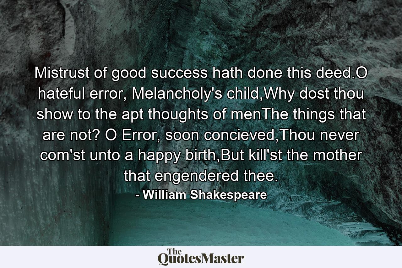 Mistrust of good success hath done this deed.O hateful error, Melancholy's child,Why dost thou show to the apt thoughts of menThe things that are not? O Error, soon concieved,Thou never com'st unto a happy birth,But kill'st the mother that engendered thee. - Quote by William Shakespeare