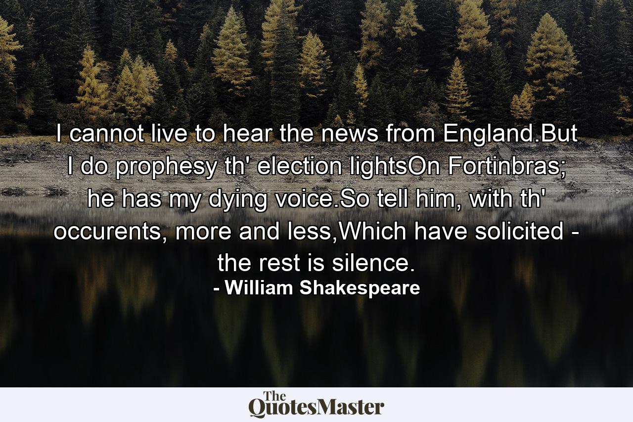 I cannot live to hear the news from England.But I do prophesy th' election lightsOn Fortinbras; he has my dying voice.So tell him, with th' occurents, more and less,Which have solicited - the rest is silence. - Quote by William Shakespeare