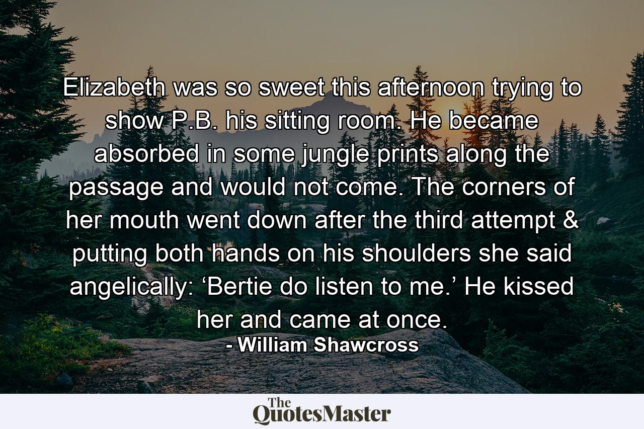 Elizabeth was so sweet this afternoon trying to show P.B. his sitting room. He became absorbed in some jungle prints along the passage and would not come. The corners of her mouth went down after the third attempt & putting both hands on his shoulders she said angelically: ‘Bertie do listen to me.’ He kissed her and came at once. - Quote by William Shawcross