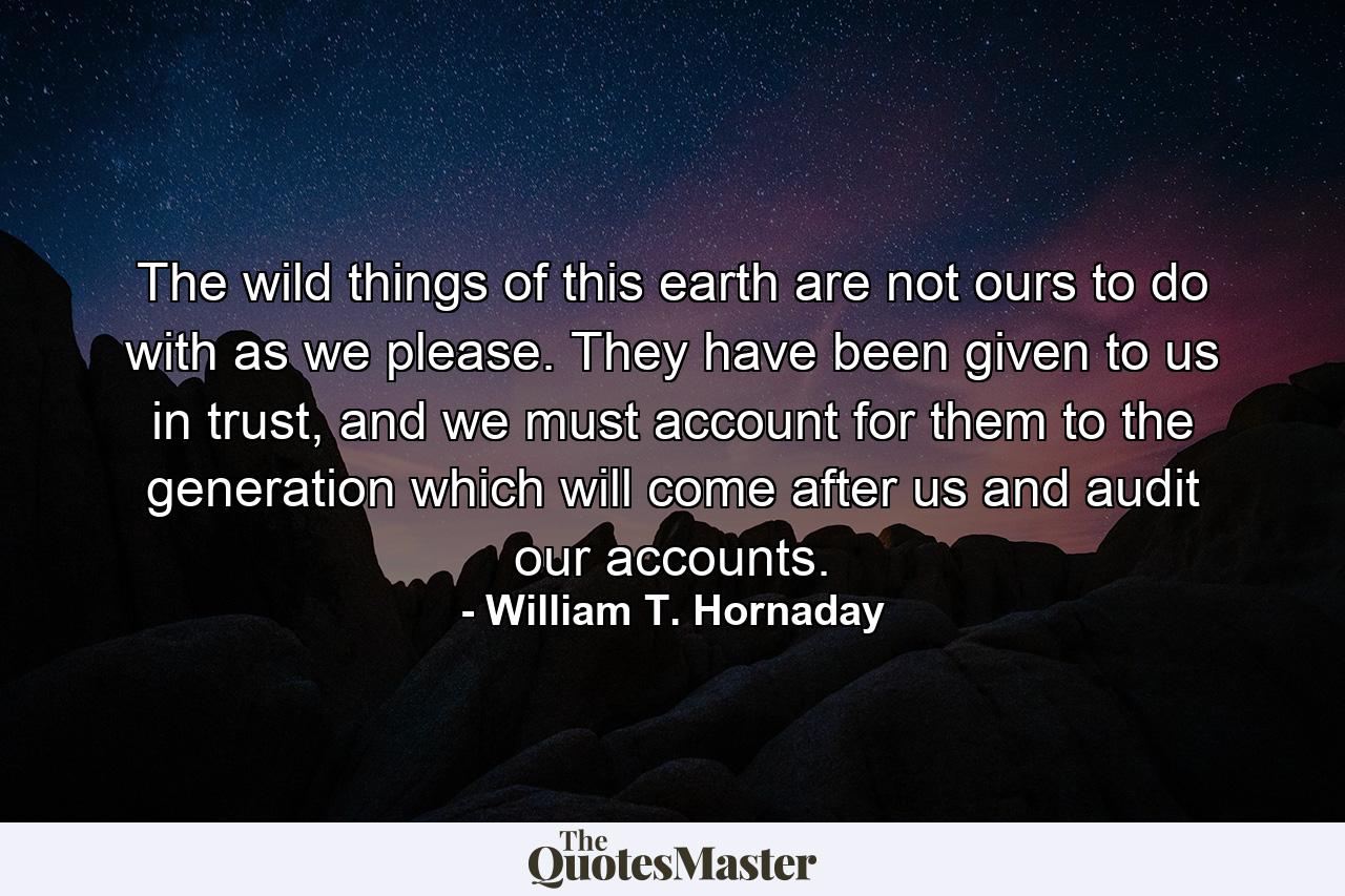 The wild things of this earth are not ours to do with as we please. They have been given to us in trust, and we must account for them to the generation which will come after us and audit our accounts. - Quote by William T. Hornaday