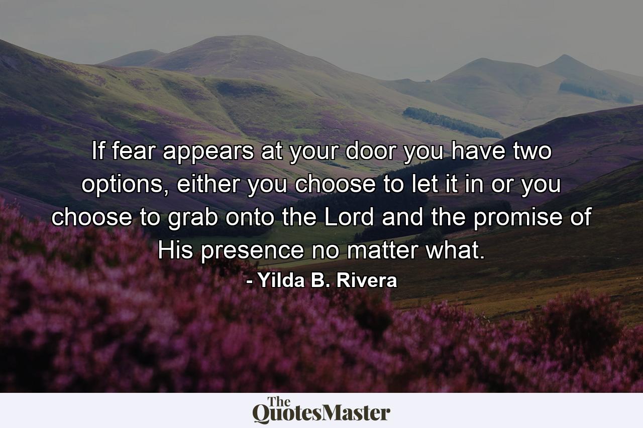 If fear appears at your door you have two options, either you choose to let it in or you choose to grab onto the Lord and the promise of His presence no matter what. - Quote by Yilda B. Rivera