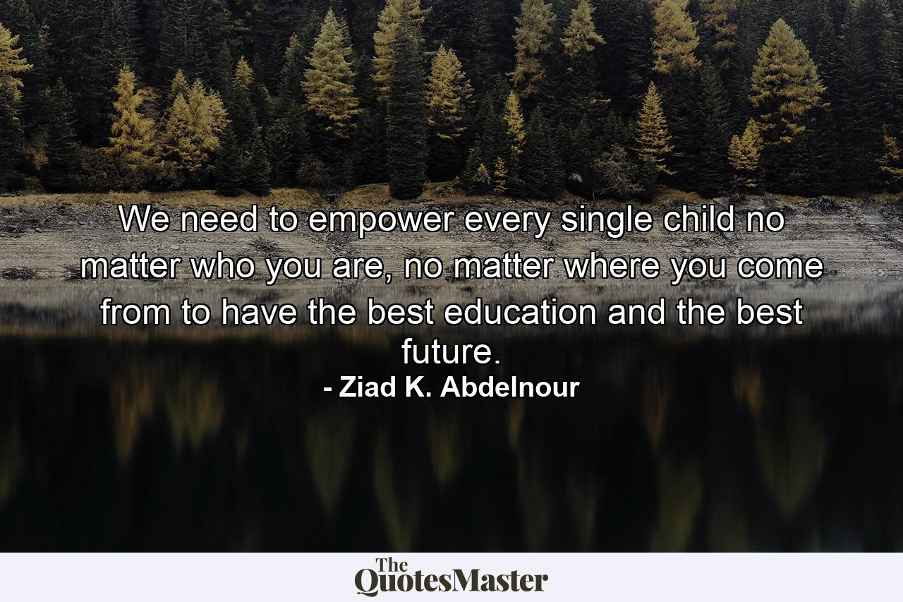 We need to empower every single child no matter who you are, no matter where you come from to have the best education and the best future. - Quote by Ziad K. Abdelnour