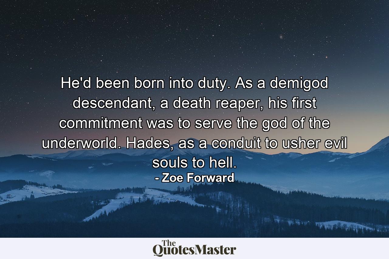 He'd been born into duty. As a demigod descendant, a death reaper, his first commitment was to serve the god of the underworld. Hades, as a conduit to usher evil souls to hell. - Quote by Zoe Forward