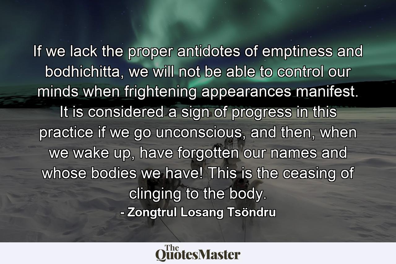 If we lack the proper antidotes of emptiness and bodhichitta, we will not be able to control our minds when frightening appearances manifest. It is considered a sign of progress in this practice if we go unconscious, and then, when we wake up, have forgotten our names and whose bodies we have! This is the ceasing of clinging to the body. - Quote by Zongtrul Losang Tsöndru