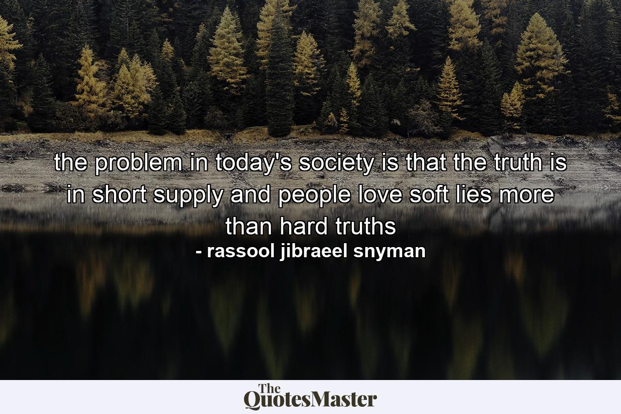 the problem in today's society is that the truth is in short supply and people love soft lies more than hard truths - Quote by rassool jibraeel snyman