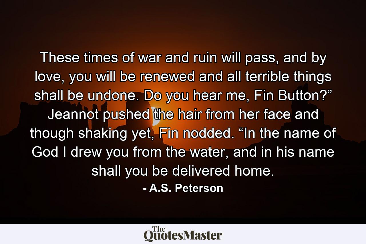 These times of war and ruin will pass, and by love, you will be renewed and all terrible things shall be undone. Do you hear me, Fin Button?” Jeannot pushed the hair from her face and though shaking yet, Fin nodded. “In the name of God I drew you from the water, and in his name shall you be delivered home. - Quote by A.S. Peterson