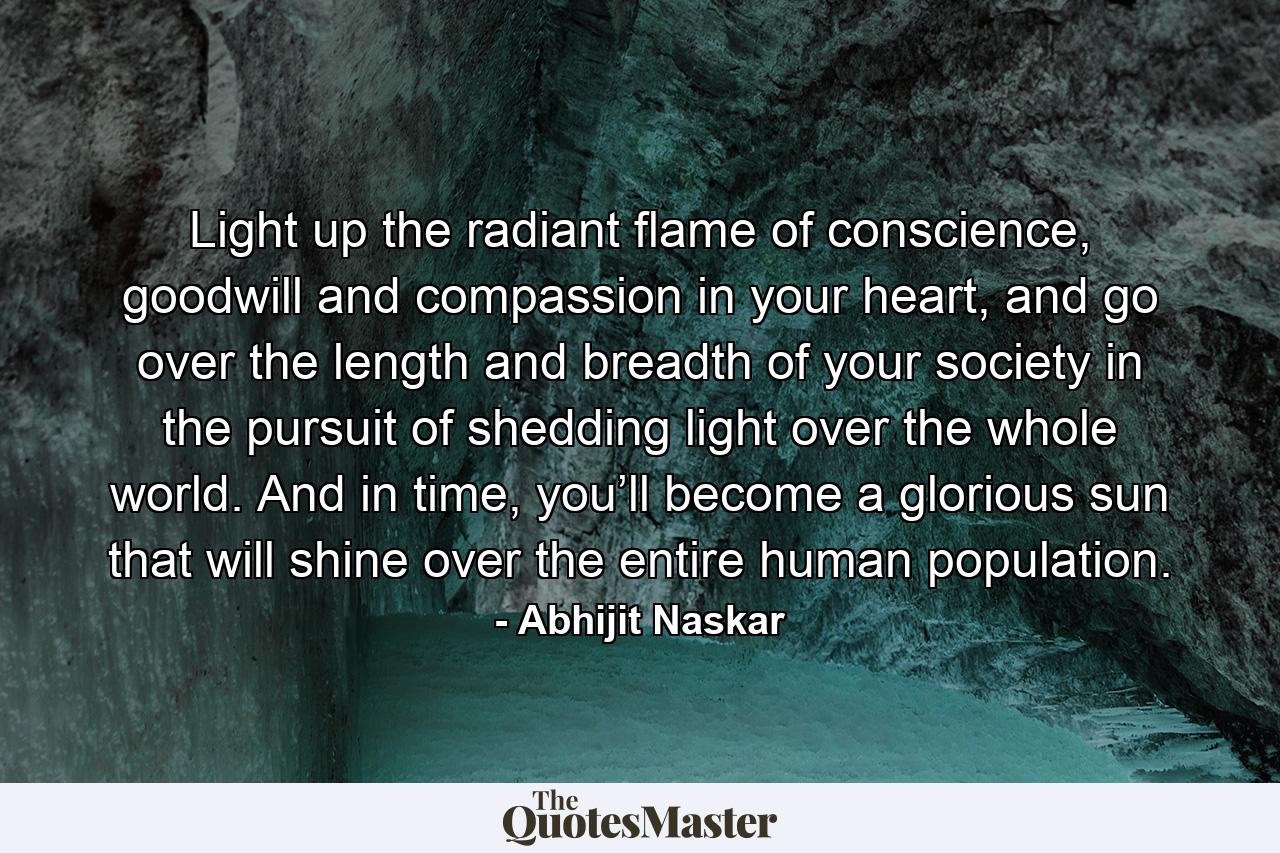 Light up the radiant flame of conscience, goodwill and compassion in your heart, and go over the length and breadth of your society in the pursuit of shedding light over the whole world. And in time, you’ll become a glorious sun that will shine over the entire human population. - Quote by Abhijit Naskar