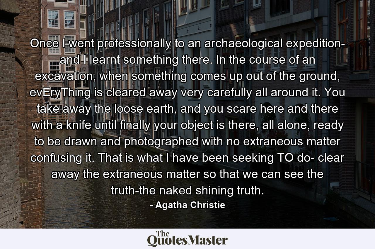 Once I went professionally to an archaeological expedition- and I learnt something there. In the course of an excavation, when something comes up out of the ground, evEryThing is cleared away very carefully all around it. You take away the loose earth, and you scare here and there with a knife until finally your object is there, all alone, ready to be drawn and photographed with no extraneous matter confusing it. That is what I have been seeking TO do- clear away the extraneous matter so that we can see the truth-the naked shining truth. - Quote by Agatha Christie