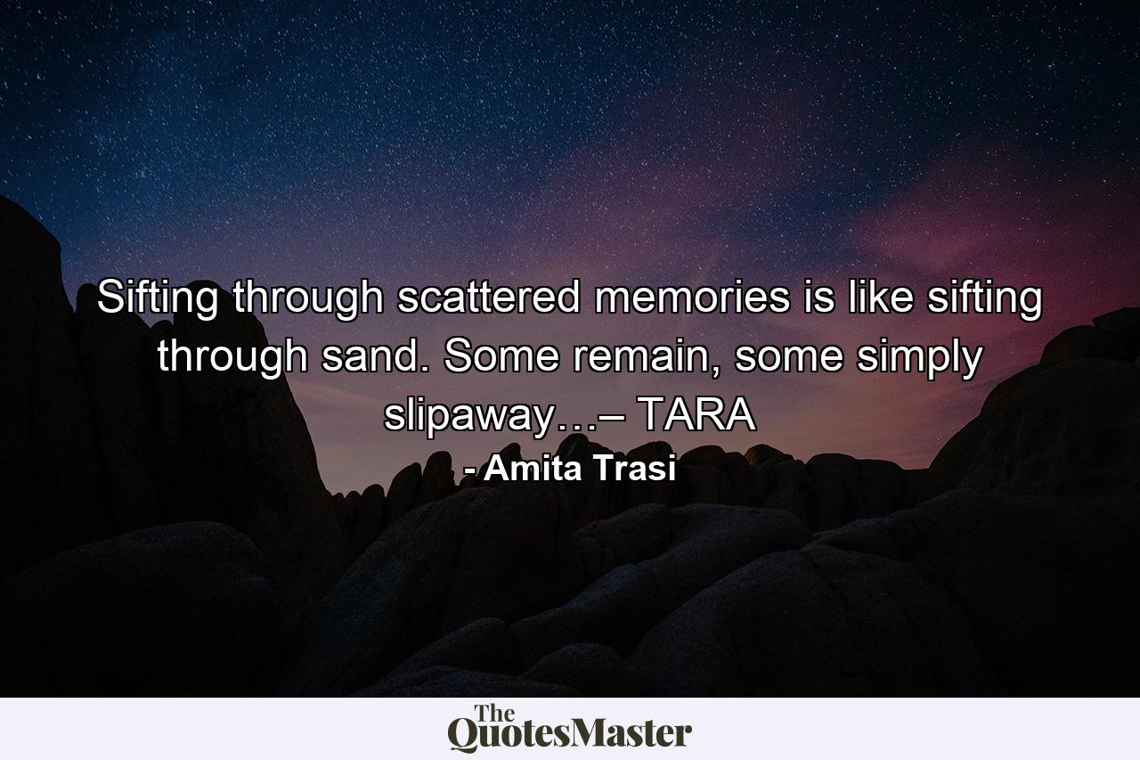 Sifting through scattered memories is like sifting through sand. Some remain, some simply slipaway…– TARA - Quote by Amita Trasi