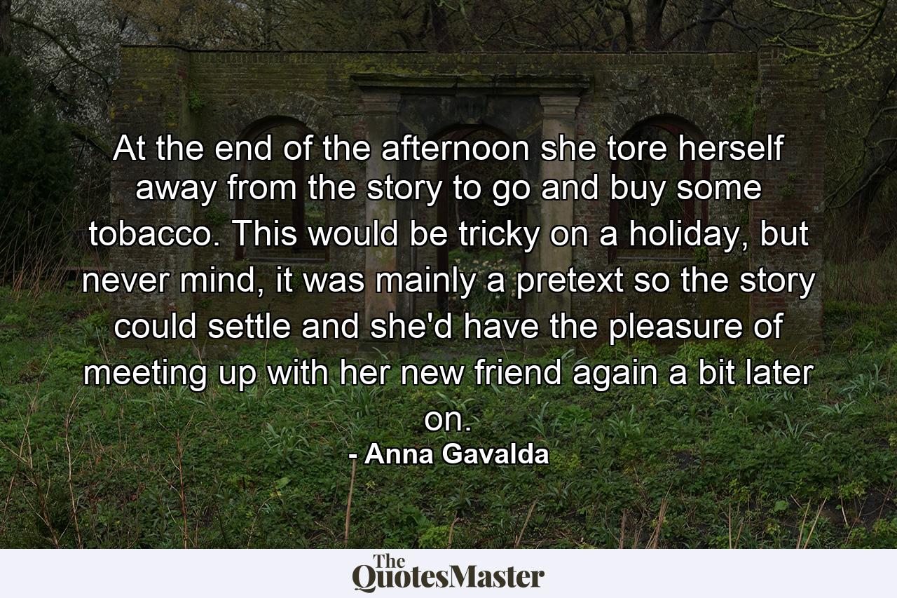 At the end of the afternoon she tore herself away from the story to go and buy some tobacco. This would be tricky on a holiday, but never mind, it was mainly a pretext so the story could settle and she'd have the pleasure of meeting up with her new friend again a bit later on. - Quote by Anna Gavalda