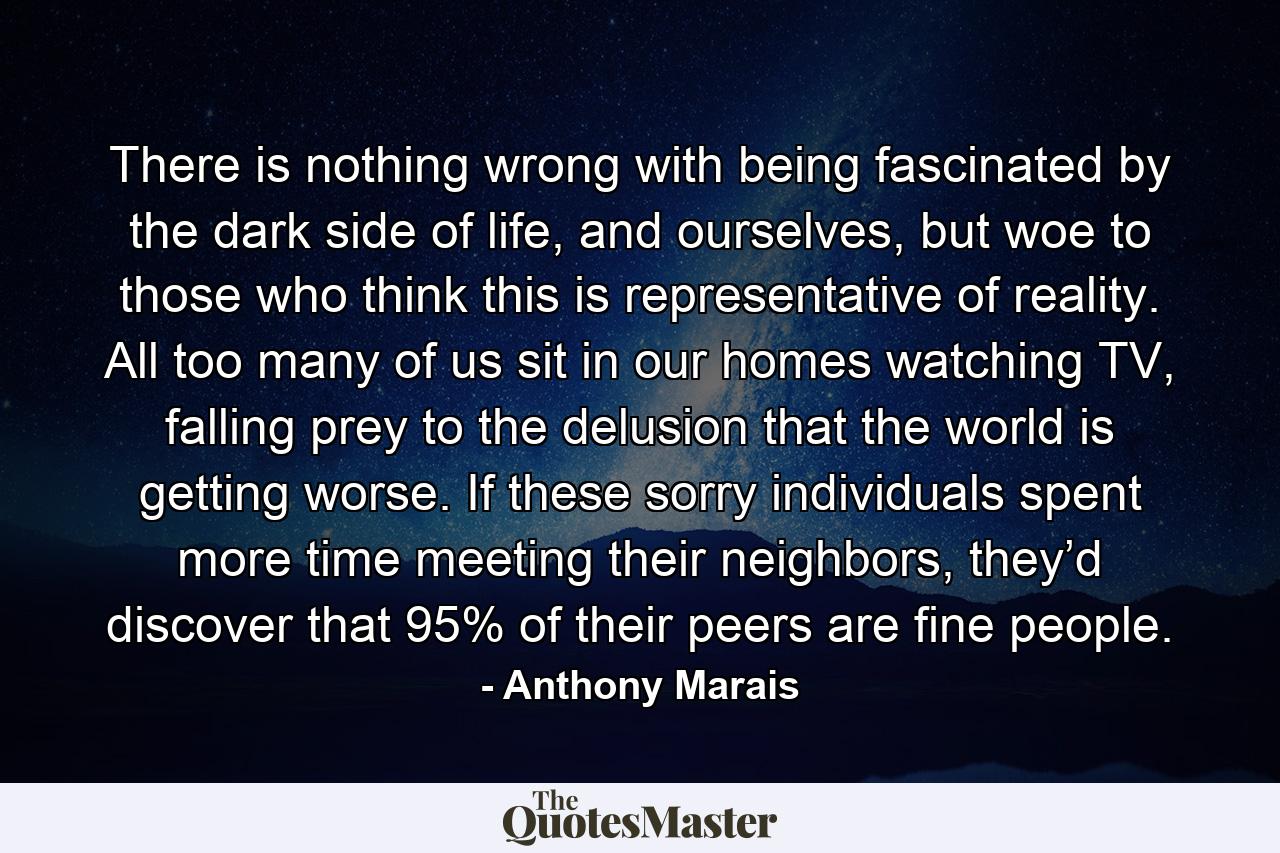 There is nothing wrong with being fascinated by the dark side of life, and ourselves, but woe to those who think this is representative of reality. All too many of us sit in our homes watching TV, falling prey to the delusion that the world is getting worse. If these sorry individuals spent more time meeting their neighbors, they’d discover that 95% of their peers are fine people. - Quote by Anthony Marais