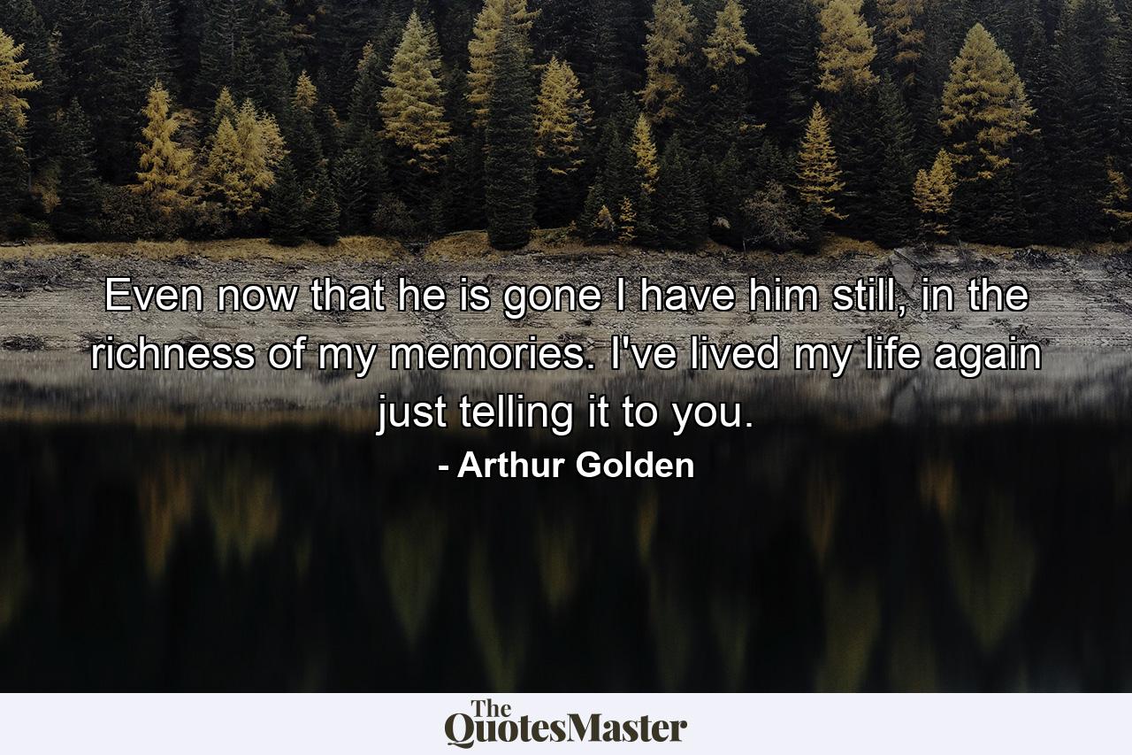 Even now that he is gone I have him still, in the richness of my memories. I've lived my life again just telling it to you. - Quote by Arthur Golden