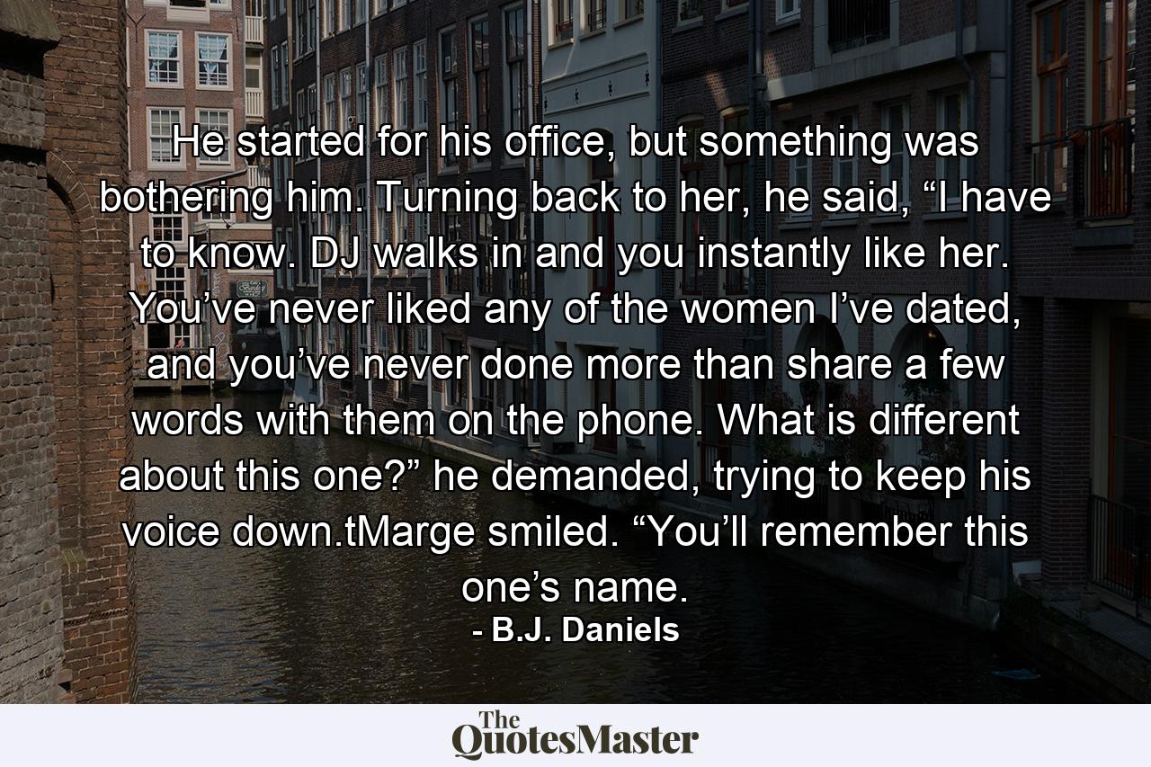 He started for his office, but something was bothering him. Turning back to her, he said, “I have to know. DJ walks in and you instantly like her. You’ve never liked any of the women I’ve dated, and you’ve never done more than share a few words with them on the phone. What is different about this one?” he demanded, trying to keep his voice down.tMarge smiled. “You’ll remember this one’s name. - Quote by B.J. Daniels