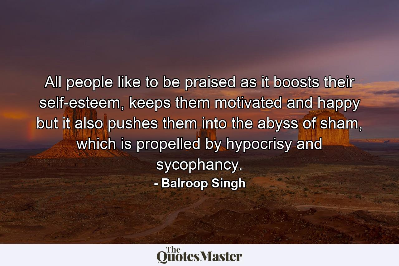 All people like to be praised as it boosts their self-esteem, keeps them motivated and happy but it also pushes them into the abyss of sham, which is propelled by hypocrisy and sycophancy. - Quote by Balroop Singh