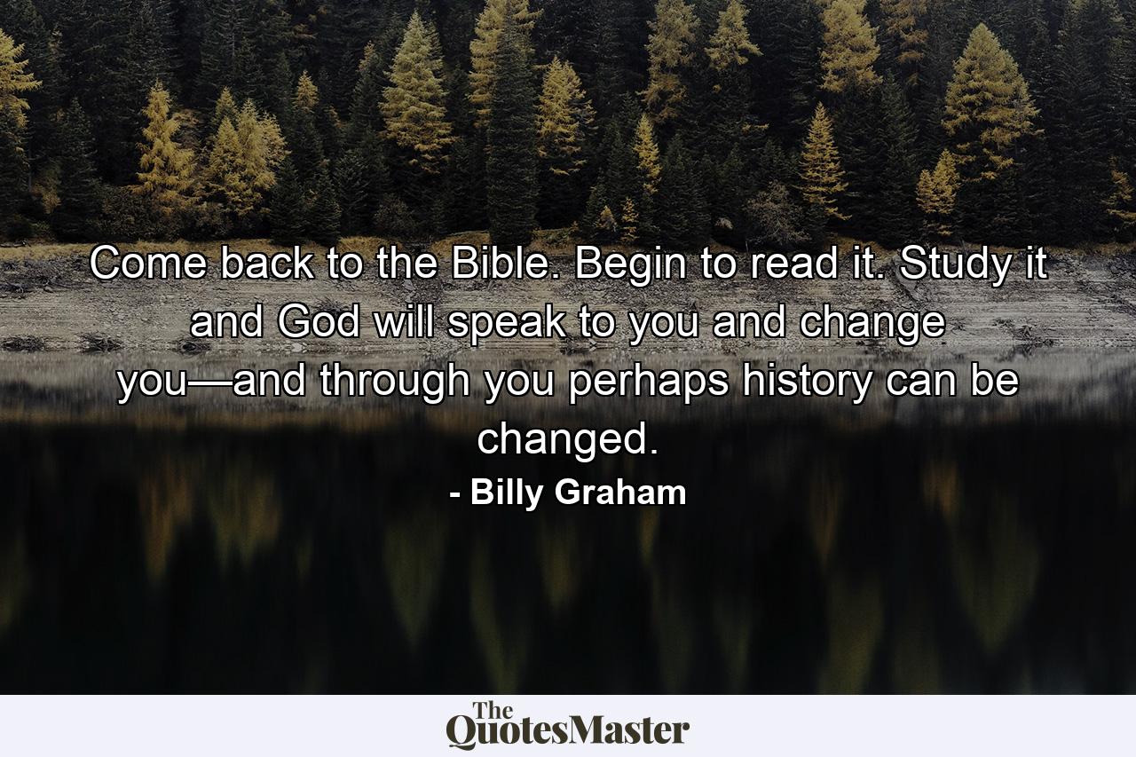 Come back to the Bible. Begin to read it. Study it and God will speak to you and change you—and through you perhaps history can be changed. - Quote by Billy Graham