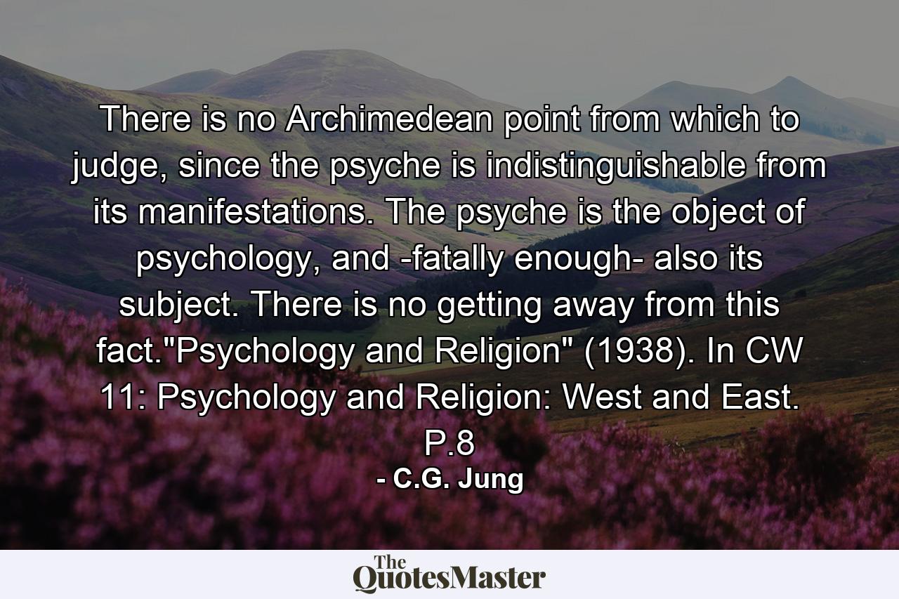 There is no Archimedean point from which to judge, since the psyche is indistinguishable from its manifestations. The psyche is the object of psychology, and -fatally enough- also its subject. There is no getting away from this fact.