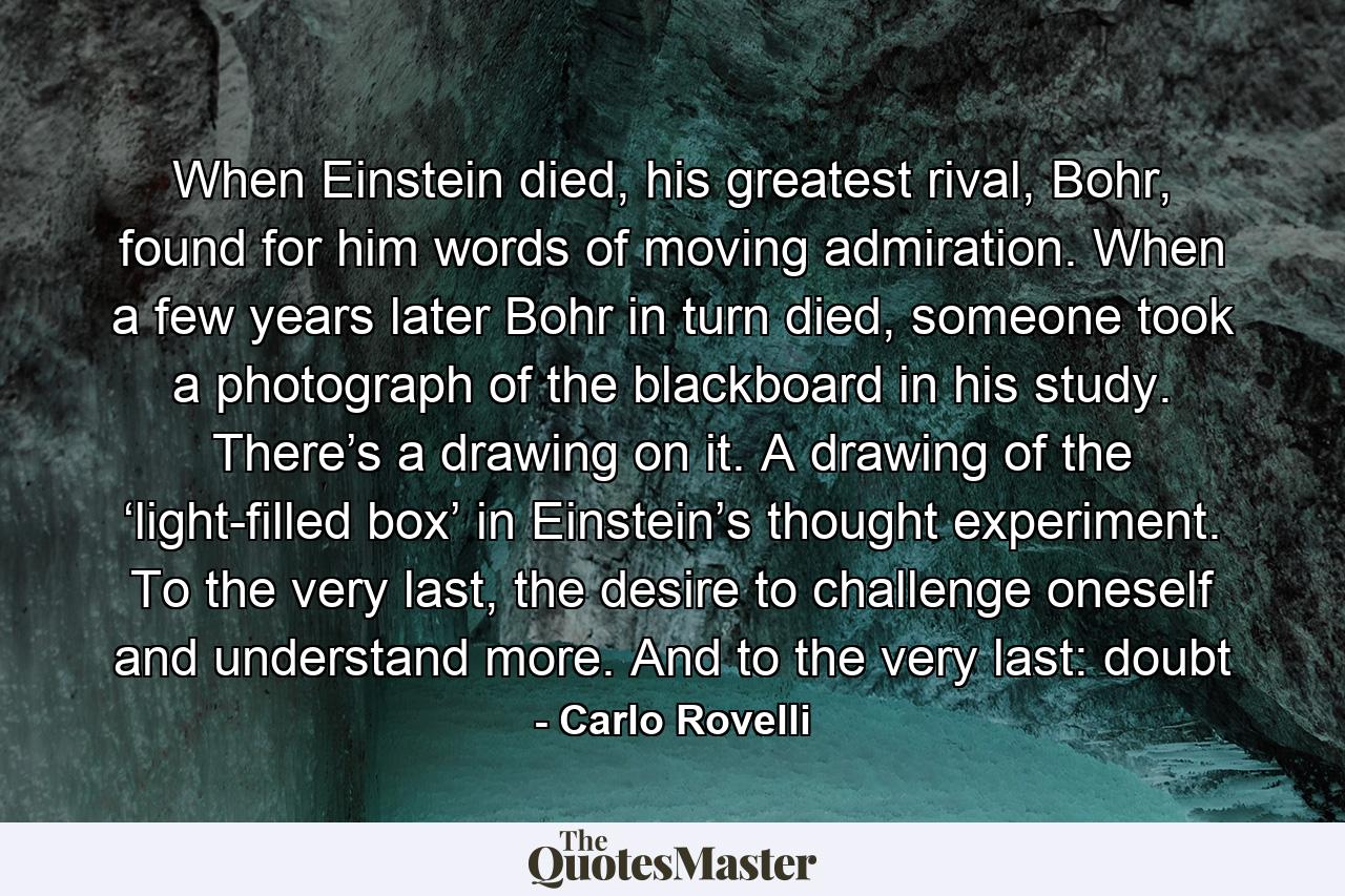 When Einstein died, his greatest rival, Bohr, found for him words of moving admiration. When a few years later Bohr in turn died, someone took a photograph of the blackboard in his study. There’s a drawing on it. A drawing of the ‘light-filled box’ in Einstein’s thought experiment. To the very last, the desire to challenge oneself and understand more. And to the very last: doubt - Quote by Carlo Rovelli