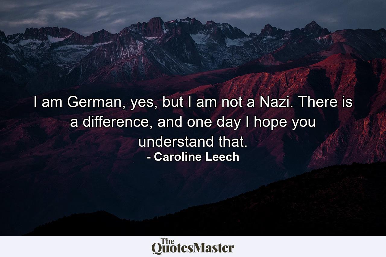 I am German, yes, but I am not a Nazi. There is a difference, and one day I hope you understand that. - Quote by Caroline Leech