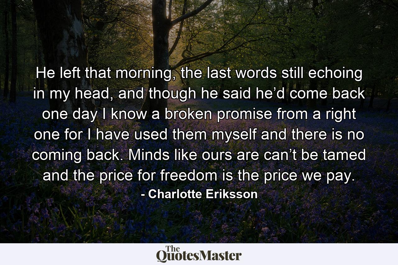 He left that morning, the last words still echoing in my head, and though he said he’d come back one day I know a broken promise from a right one for I have used them myself and there is no coming back. Minds like ours are can’t be tamed and the price for freedom is the price we pay. - Quote by Charlotte Eriksson