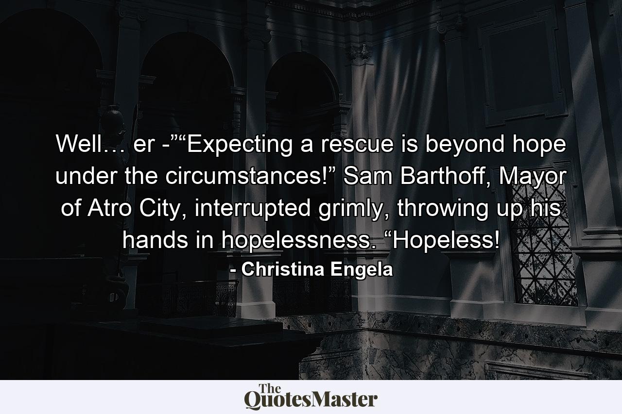 Well… er -”“Expecting a rescue is beyond hope under the circumstances!” Sam Barthoff, Mayor of Atro City, interrupted grimly, throwing up his hands in hopelessness. “Hopeless! - Quote by Christina Engela