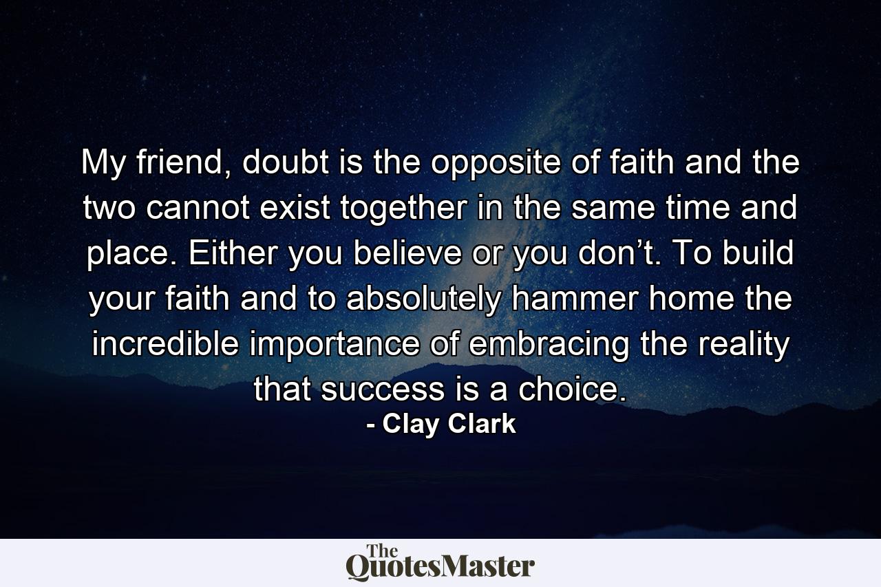 My friend, doubt is the opposite of faith and the two cannot exist together in the same time and place. Either you believe or you don’t. To build your faith and to absolutely hammer home the incredible importance of embracing the reality that success is a choice. - Quote by Clay Clark