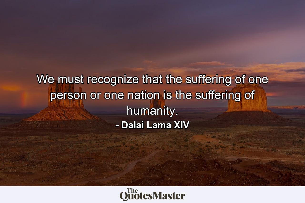 We must recognize that the suffering of one person or one nation is the suffering of humanity. - Quote by Dalai Lama XIV