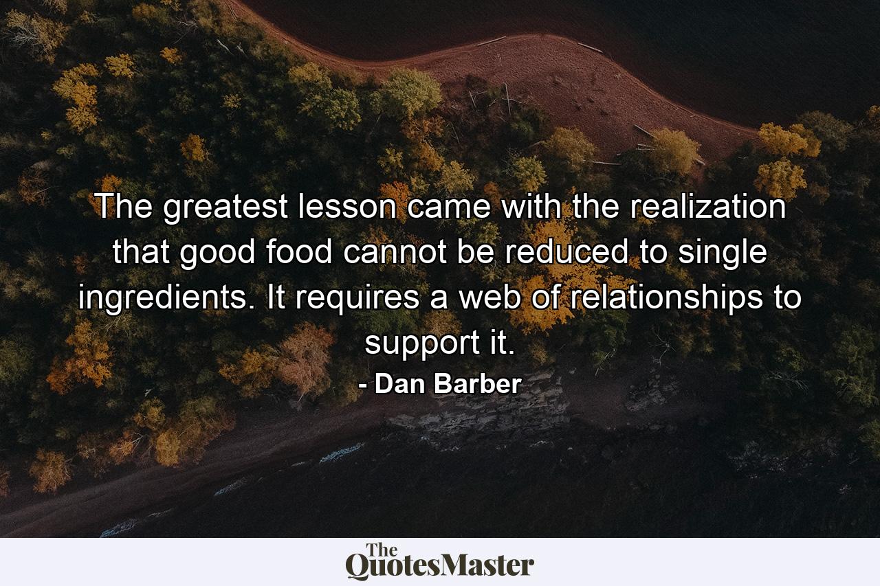The greatest lesson came with the realization that good food cannot be reduced to single ingredients. It requires a web of relationships to support it. - Quote by Dan Barber