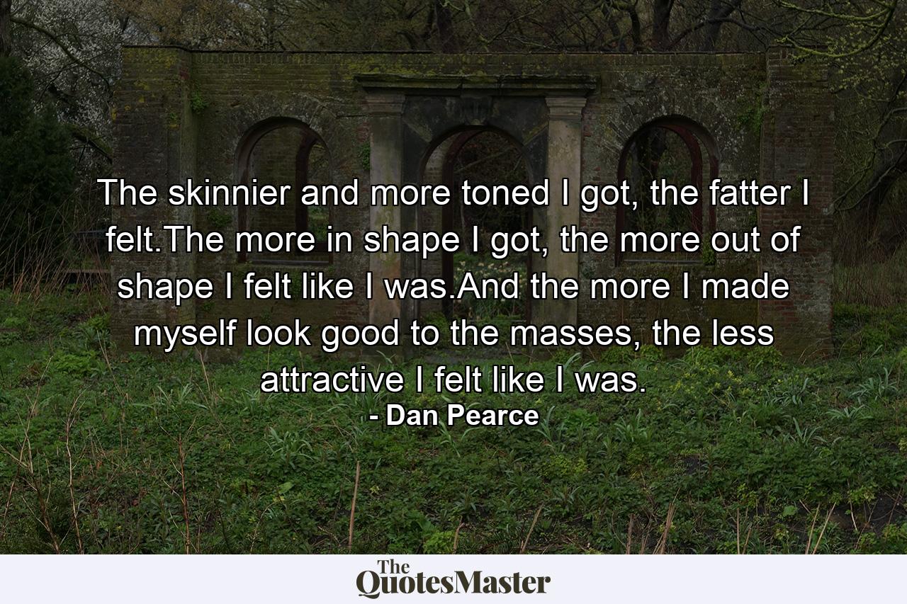 The skinnier and more toned I got, the fatter I felt.The more in shape I got, the more out of shape I felt like I was.And the more I made myself look good to the masses, the less attractive I felt like I was. - Quote by Dan Pearce