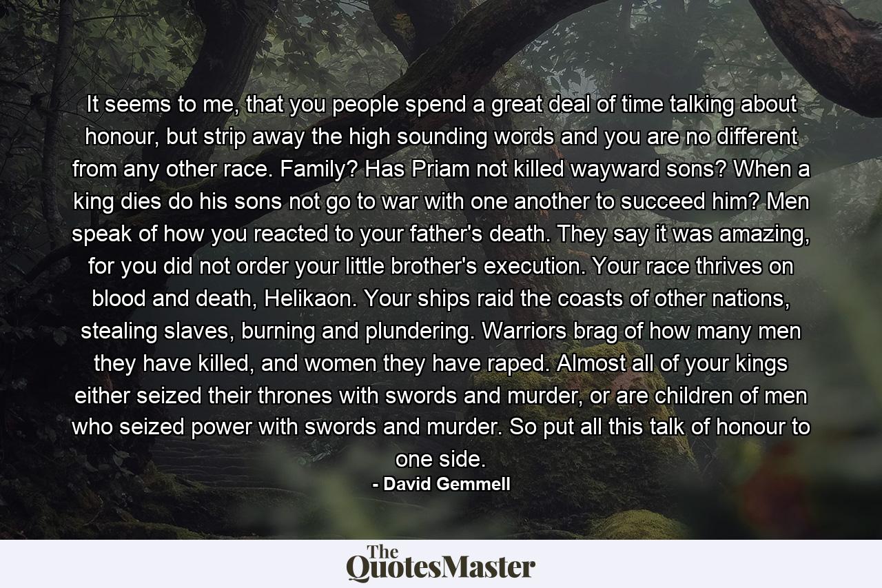 It seems to me, that you people spend a great deal of time talking about honour, but strip away the high sounding words and you are no different from any other race. Family? Has Priam not killed wayward sons? When a king dies do his sons not go to war with one another to succeed him? Men speak of how you reacted to your father's death. They say it was amazing, for you did not order your little brother's execution. Your race thrives on blood and death, Helikaon. Your ships raid the coasts of other nations, stealing slaves, burning and plundering. Warriors brag of how many men they have killed, and women they have raped. Almost all of your kings either seized their thrones with swords and murder, or are children of men who seized power with swords and murder. So put all this talk of honour to one side. - Quote by David Gemmell