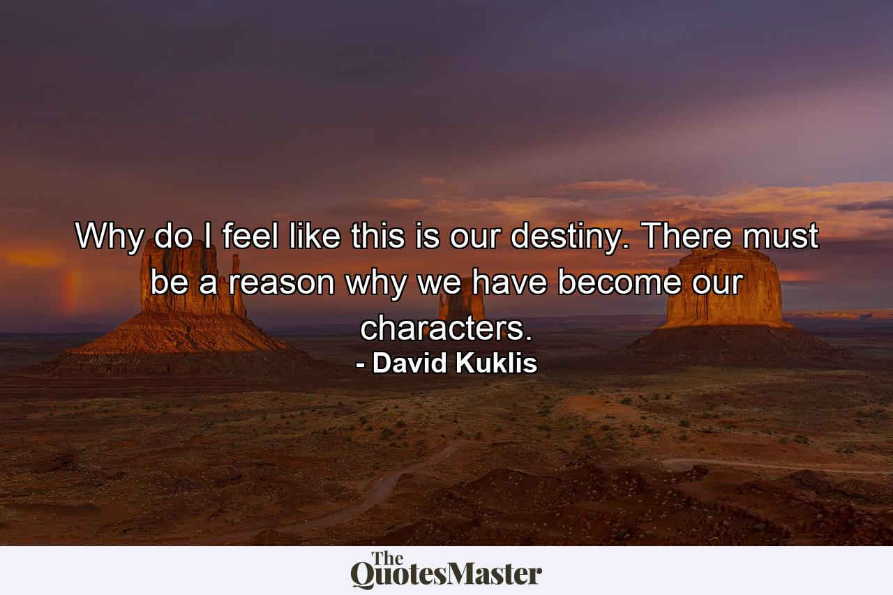 Why do I feel like this is our destiny. There must be a reason why we have become our characters. - Quote by David Kuklis