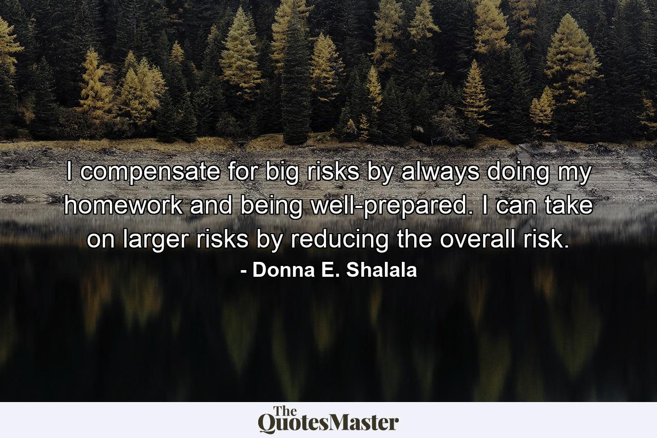 I compensate for big risks by always doing my homework and being well-prepared. I can take on larger risks by reducing the overall risk. - Quote by Donna E. Shalala