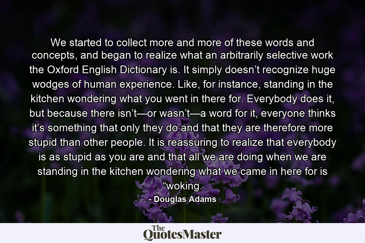 We started to collect more and more of these words and concepts, and began to realize what an arbitrarily selective work the Oxford English Dictionary is. It simply doesn’t recognize huge wodges of human experience. Like, for instance, standing in the kitchen wondering what you went in there for. Everybody does it, but because there isn’t—or wasn’t—a word for it, everyone thinks it’s something that only they do and that they are therefore more stupid than other people. It is reassuring to realize that everybody is as stupid as you are and that all we are doing when we are standing in the kitchen wondering what we came in here for is “woking. - Quote by Douglas Adams