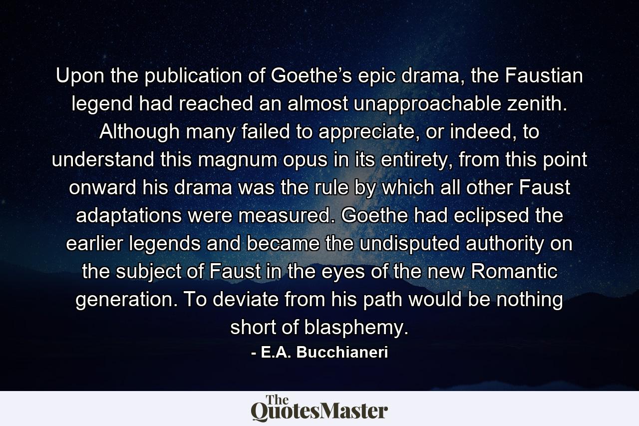 Upon the publication of Goethe’s epic drama, the Faustian legend had reached an almost unapproachable zenith. Although many failed to appreciate, or indeed, to understand this magnum opus in its entirety, from this point onward his drama was the rule by which all other Faust adaptations were measured. Goethe had eclipsed the earlier legends and became the undisputed authority on the subject of Faust in the eyes of the new Romantic generation. To deviate from his path would be nothing short of blasphemy. - Quote by E.A. Bucchianeri