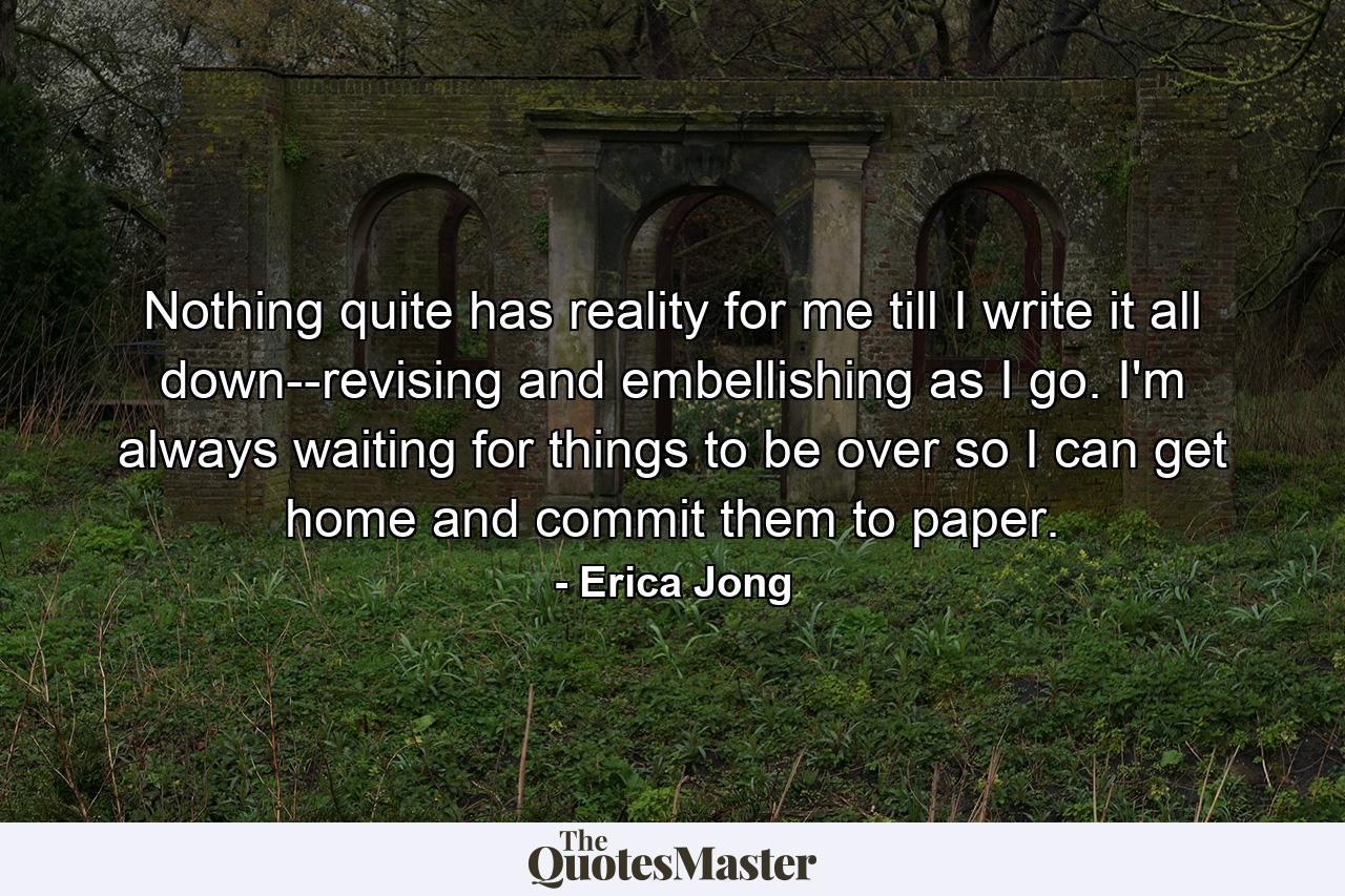 Nothing quite has reality for me till I write it all down--revising and embellishing as I go. I'm always waiting for things to be over so I can get home and commit them to paper. - Quote by Erica Jong