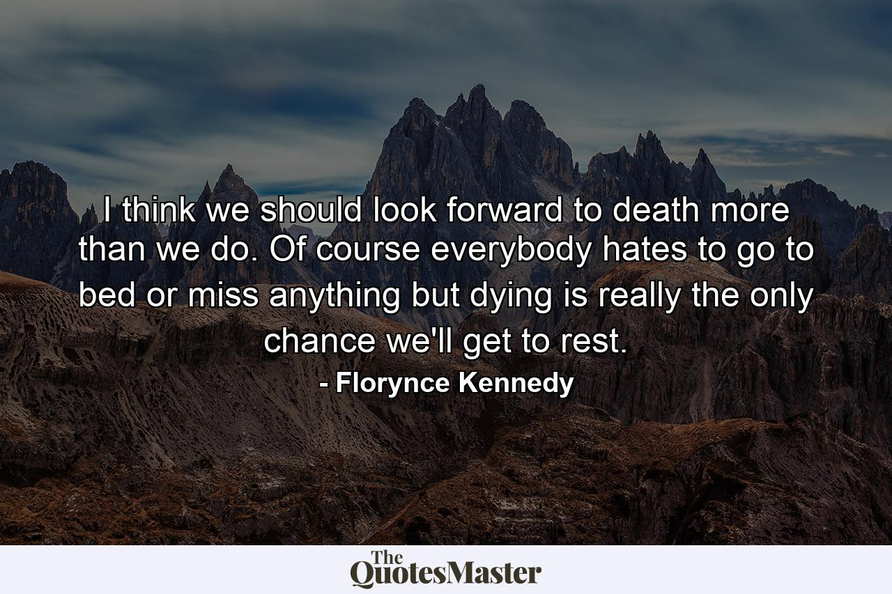 I think we should look forward to death more than we do. Of course everybody hates to go to bed or miss anything but dying is really the only chance we'll get to rest. - Quote by Florynce Kennedy