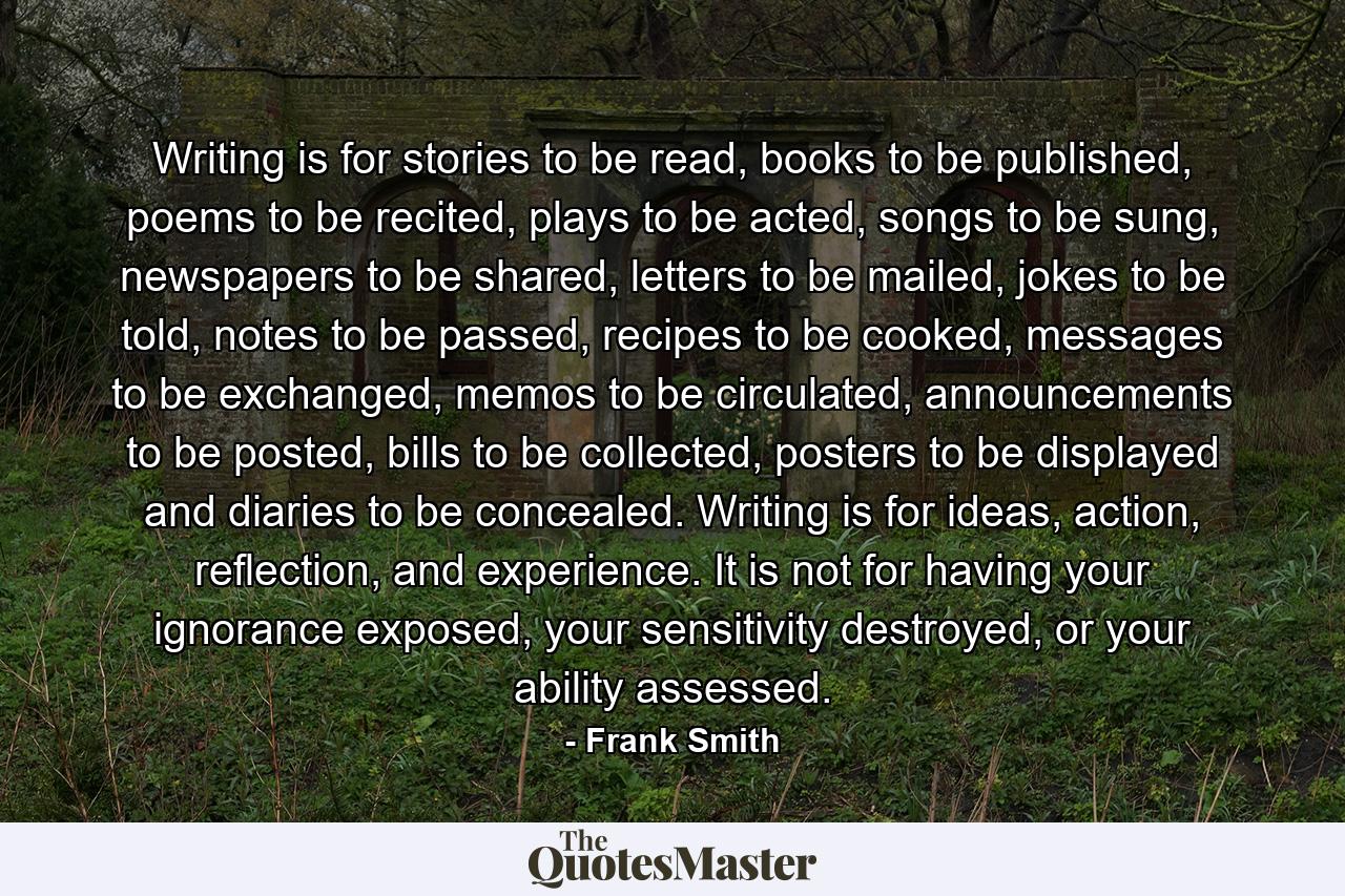 Writing is for stories to be read, books to be published, poems to be recited, plays to be acted, songs to be sung, newspapers to be shared, letters to be mailed, jokes to be told, notes to be passed, recipes to be cooked, messages to be exchanged, memos to be circulated, announcements to be posted, bills to be collected, posters to be displayed and diaries to be concealed. Writing is for ideas, action, reflection, and experience. It is not for having your ignorance exposed, your sensitivity destroyed, or your ability assessed. - Quote by Frank Smith