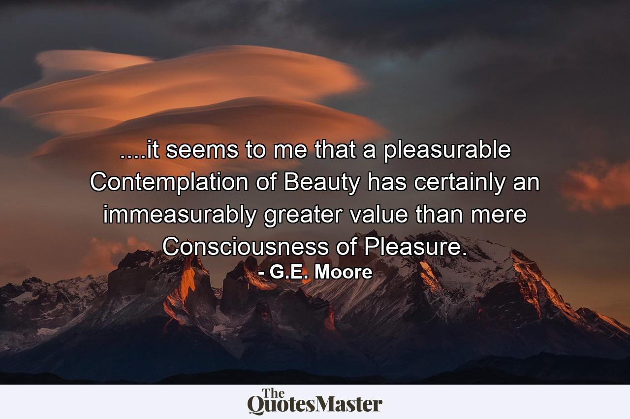 ....it seems to me that a pleasurable Contemplation of Beauty has certainly an immeasurably greater value than mere Consciousness of Pleasure. - Quote by G.E. Moore