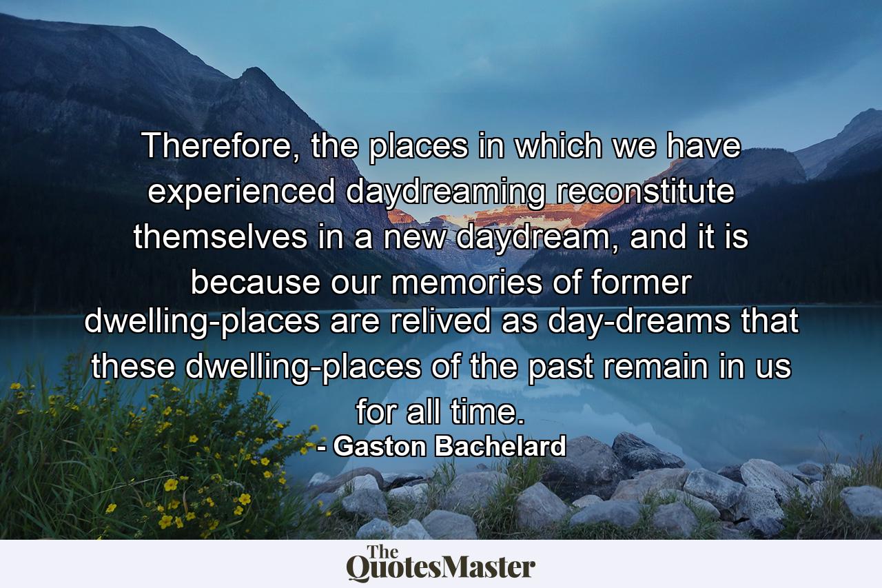 Therefore, the places in which we have experienced daydreaming reconstitute themselves in a new daydream, and it is because our memories of former dwelling-places are relived as day-dreams that these dwelling-places of the past remain in us for all time. - Quote by Gaston Bachelard