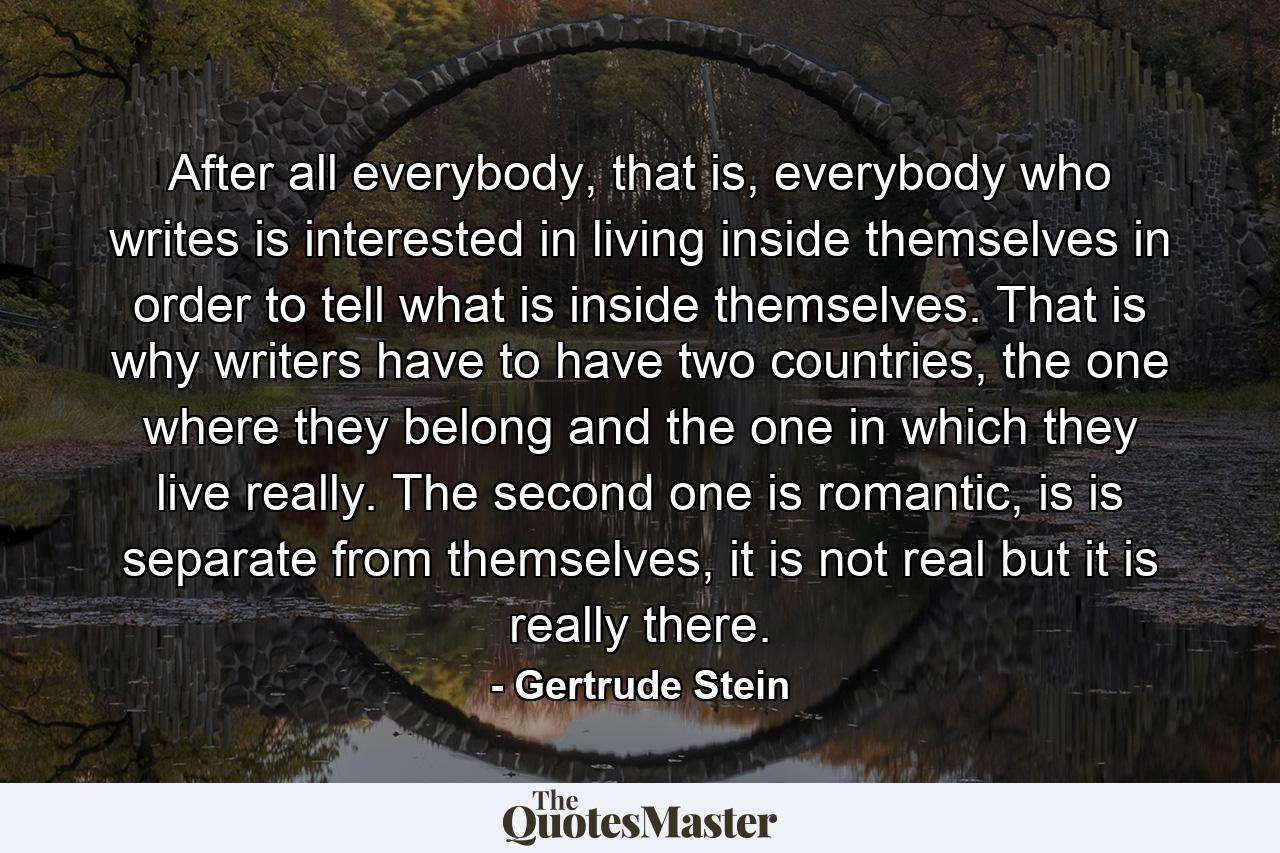 After all everybody, that is, everybody who writes is interested in living inside themselves in order to tell what is inside themselves. That is why writers have to have two countries, the one where they belong and the one in which they live really. The second one is romantic, is is separate from themselves, it is not real but it is really there. - Quote by Gertrude Stein