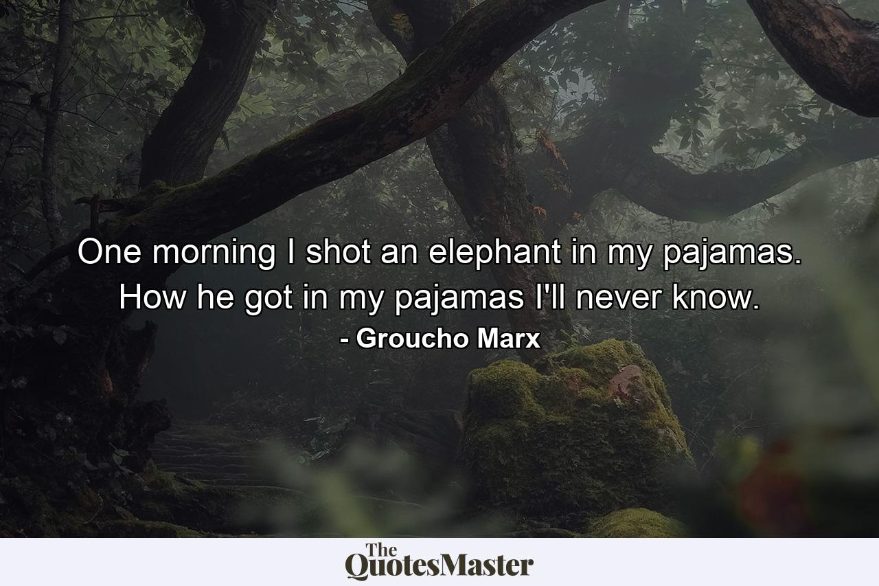 One morning I shot an elephant in my pajamas. How he got in my pajamas I'll never know. - Quote by Groucho Marx