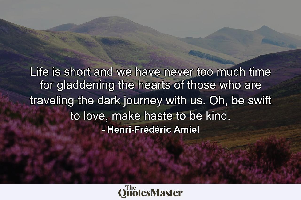 Life is short and we have never too much time for gladdening the hearts of those who are traveling the dark journey with us. Oh, be swift to love, make haste to be kind. - Quote by Henri-Frédéric Amiel