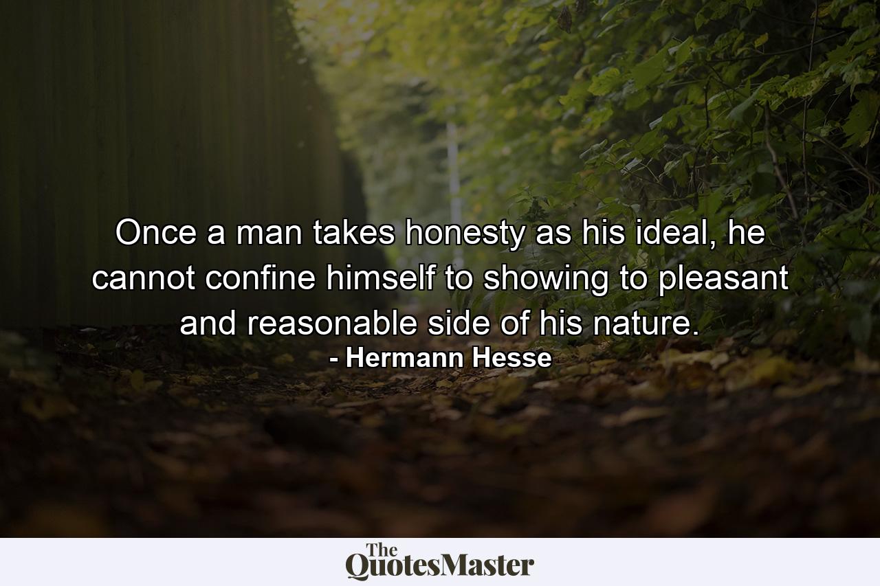 Once a man takes honesty as his ideal, he cannot confine himself to showing to pleasant and reasonable side of his nature. - Quote by Hermann Hesse