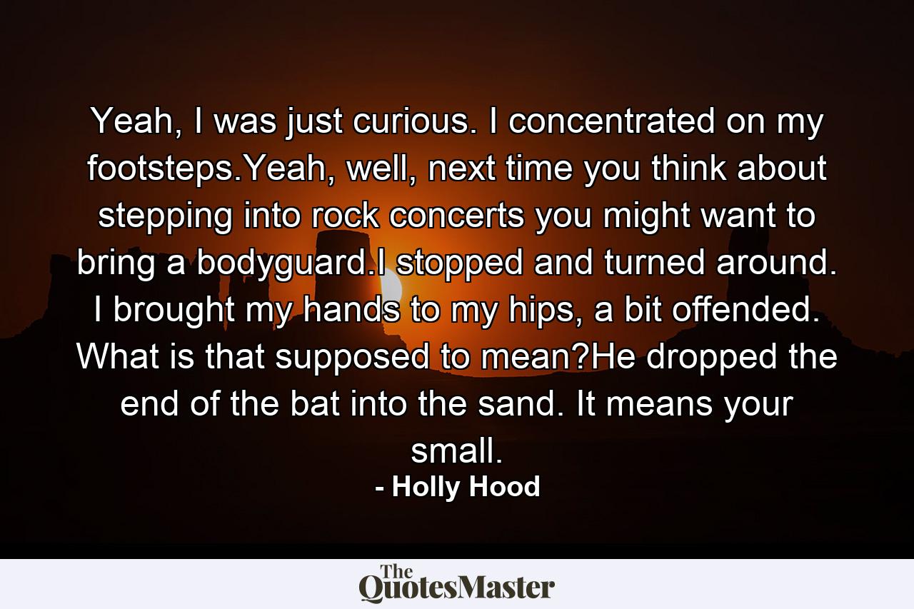 Yeah, I was just curious. I concentrated on my footsteps.Yeah, well, next time you think about stepping into rock concerts you might want to bring a bodyguard.I stopped and turned around. I brought my hands to my hips, a bit offended. What is that supposed to mean?He dropped the end of the bat into the sand. It means your small. - Quote by Holly Hood