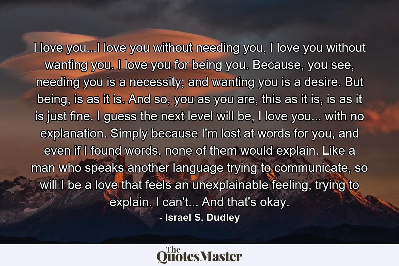 I love you...I love you without needing you, I love you without wanting you. I love you for being you. Because, you see, needing you is a necessity; and wanting you is a desire. But being, is as it is. And so, you as you are, this as it is, is as it is just fine. I guess the next level will be, I love you... with no explanation. Simply because I'm lost at words for you, and even if I found words, none of them would explain. Like a man who speaks another language trying to communicate, so will I be a love that feels an unexplainable feeling, trying to explain. I can't... And that's okay. - Quote by Israel S. Dudley